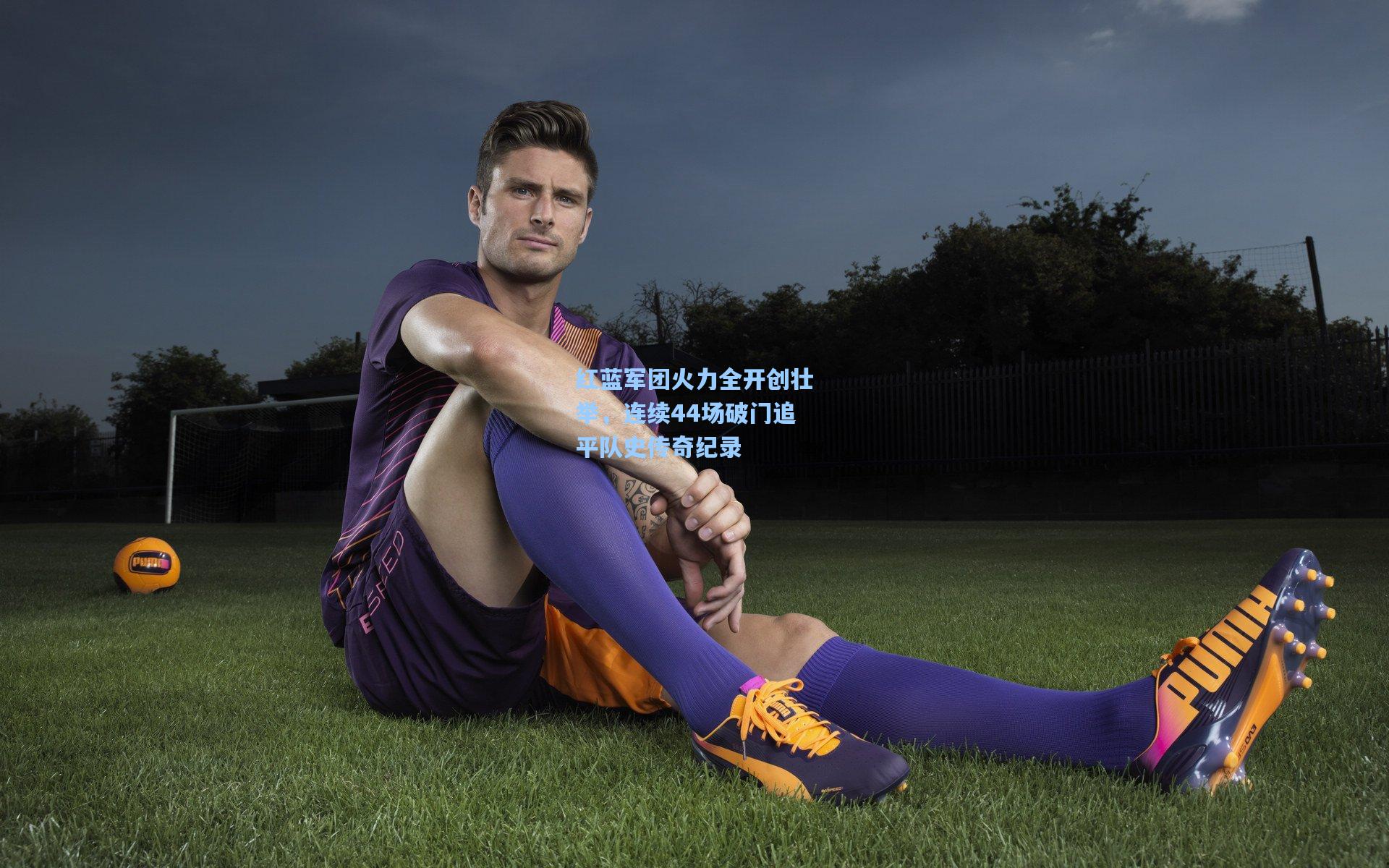 红蓝军团火力全开创壮举,连续44场破门追平队史传奇纪录